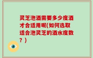 灵芝泡酒需要多少度酒才合适用呢(如何选取适合泡灵芝的酒水度数？)