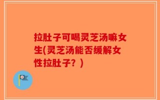 拉肚子可喝灵芝汤嘛女生(灵芝汤能否缓解女性拉肚子？)