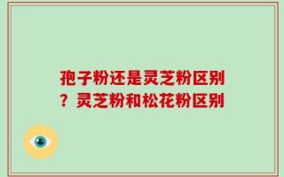 孢子粉还是灵芝粉区别？灵芝粉和松花粉区别