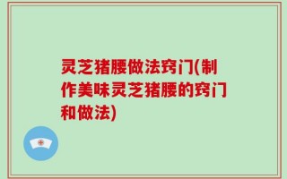 灵芝猪腰做法窍门(制作美味灵芝猪腰的窍门和做法)