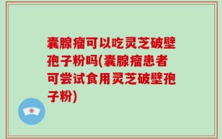 囊腺瘤可以吃灵芝破壁孢子粉吗(囊腺瘤患者可尝试食用灵芝破壁孢子粉)