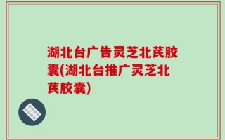 湖北台广告灵芝北芪胶囊(湖北台推广灵芝北芪胶囊)