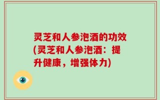 灵芝和人参泡酒的功效(灵芝和人参泡酒：提升健康，增强体力)
