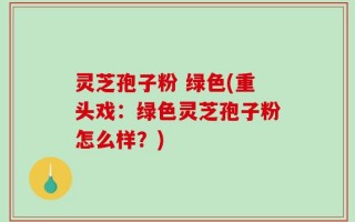 灵芝孢子粉 绿色(重头戏：绿色灵芝孢子粉怎么样？)