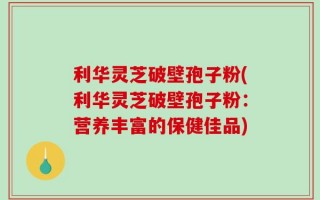 利华灵芝破壁孢子粉(利华灵芝破壁孢子粉：营养丰富的保健佳品)