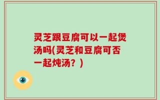 灵芝跟豆腐可以一起煲汤吗(灵芝和豆腐可否一起炖汤？)
