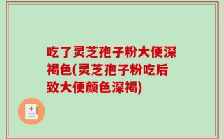 吃了灵芝孢子粉大便深褐色(灵芝孢子粉吃后致大便颜色深褐)