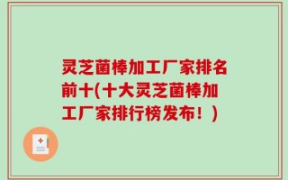 灵芝菌棒加工厂家排名前十(十大灵芝菌棒加工厂家排行榜发布！)