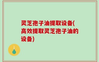 灵芝孢子油提取设备(高效提取灵芝孢子油的设备)