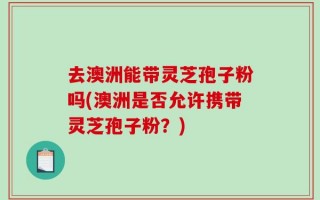 去澳洲能带灵芝孢子粉吗(澳洲是否允许携带灵芝孢子粉？)