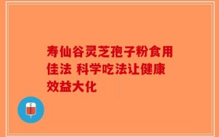 寿仙谷灵芝孢子粉食用佳法 科学吃法让健康效益大化
