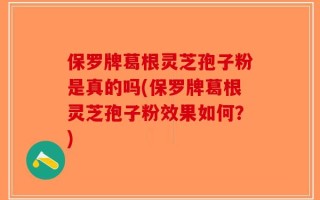 保罗牌葛根灵芝孢子粉是真的吗(保罗牌葛根灵芝孢子粉效果如何？)