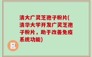 清大广灵芝孢子粉片(清华大学开发广灵芝孢子粉片，助于改善免疫系统功能)