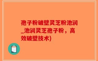 孢子粉破壁灵芝粉池润_池润灵芝孢子粉，高效破壁技术)