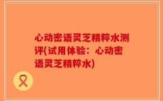 心动密语灵芝精粹水测评(试用体验：心动密语灵芝精粹水)