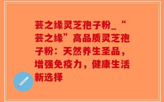 芸之缘灵芝孢子粉_“芸之缘”高品质灵芝孢子粉：天然养生圣品，增强免疫力，健康生活新选择