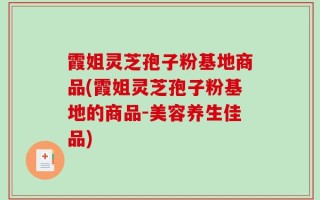 霞姐灵芝孢子粉基地商品(霞姐灵芝孢子粉基地的商品-美容养生佳品)