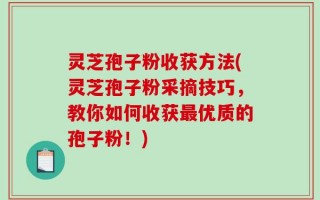 灵芝孢子粉收获方法(灵芝孢子粉采摘技巧，教你如何收获最优质的孢子粉！)