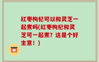 红枣枸杞可以和灵芝一起煮吗(红枣枸杞和灵芝可一起煮？这是个好主意！)