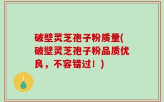 破壁灵芝孢子粉质量(破壁灵芝孢子粉品质优良，不容错过！)