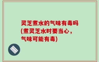 灵芝煮水的气味有毒吗(煮灵芝水时要当心，气味可能有毒)