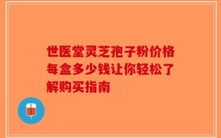 世医堂灵芝孢子粉价格每盒多少钱让你轻松了解购买指南