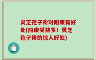 灵芝孢子粉对阳康有好处(阳康受益多！灵芝孢子粉的惊人好处)