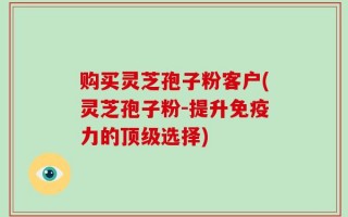 购买灵芝孢子粉客户(灵芝孢子粉-提升免疫力的顶级选择)