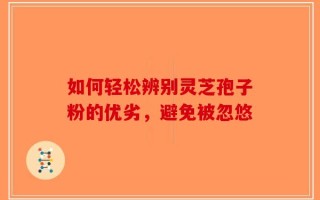 如何轻松辨别灵芝孢子粉的优劣，避免被忽悠