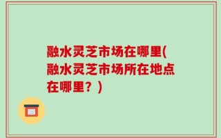 融水灵芝市场在哪里(融水灵芝市场所在地点在哪里？)