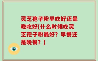 灵芝孢子粉早吃好还是晚吃好(什么时候吃灵芝孢子粉最好？早餐还是晚餐？)