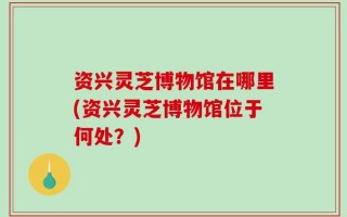 资兴灵芝博物馆在哪里(资兴灵芝博物馆位于何处？)