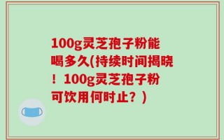 100g灵芝孢子粉能喝多久(持续时间揭晓！100g灵芝孢子粉可饮用何时止？)