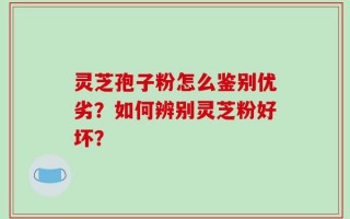 灵芝孢子粉怎么鉴别优劣？如何辨别灵芝粉好坏？
