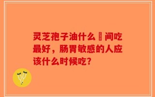 灵芝孢子油什么吋间吃最好，肠胃敏感的人应该什么时候吃？