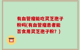 有血管瘤能吃灵芝孢子粉吗(有血管瘤患者能否食用灵芝孢子粉？)