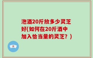 泡酒20斤放多少灵芝好(如何在20斤酒中加入恰当量的灵芝？)