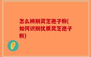 怎么辨别灵芝孢子粉(如何识别优质灵芝孢子粉)