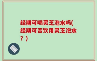 经期可喝灵芝泡水吗(经期可否饮用灵芝泡水？)