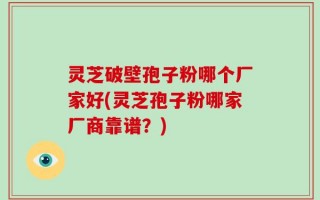 灵芝破壁孢子粉哪个厂家好(灵芝孢子粉哪家厂商靠谱？)