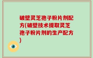 破壁灵芝孢子粉片剂配方(破壁技术提取灵芝孢子粉片剂的生产配方)