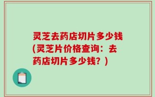 灵芝去药店切片多少钱(灵芝片价格查询：去药店切片多少钱？)