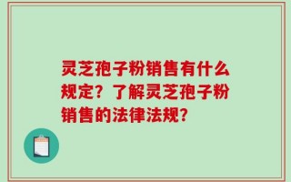 灵芝孢子粉销售有什么规定？了解灵芝孢子粉销售的法律法规？