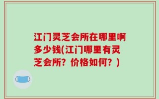 江门灵芝会所在哪里啊多少钱(江门哪里有灵芝会所？价格如何？)