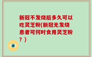 新冠不发烧后多久可以吃灵芝粉(新冠无发烧患者可何时食用灵芝粉？)