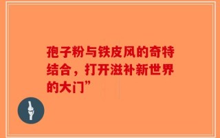孢子粉与铁皮风的奇特结合，打开滋补新世界的大门”