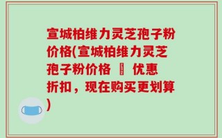 宣城柏维力灵芝孢子粉价格(宣城柏维力灵芝孢子粉价格 – 优惠折扣，现在购买更划算)