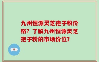 九州恒源灵芝孢子粉价格？了解九州恒源灵芝孢子粉的市场价位？