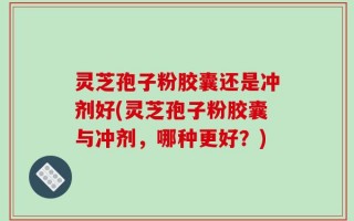 灵芝孢子粉胶囊还是冲剂好(灵芝孢子粉胶囊与冲剂，哪种更好？)