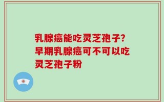 乳腺癌能吃灵芝孢子？早期乳腺癌可不可以吃灵芝孢子粉